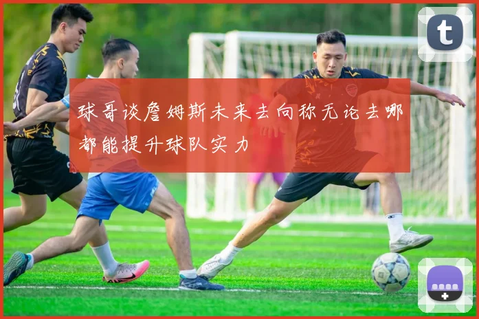 球哥谈詹姆斯未来去向称无论去哪都能提升球队实力