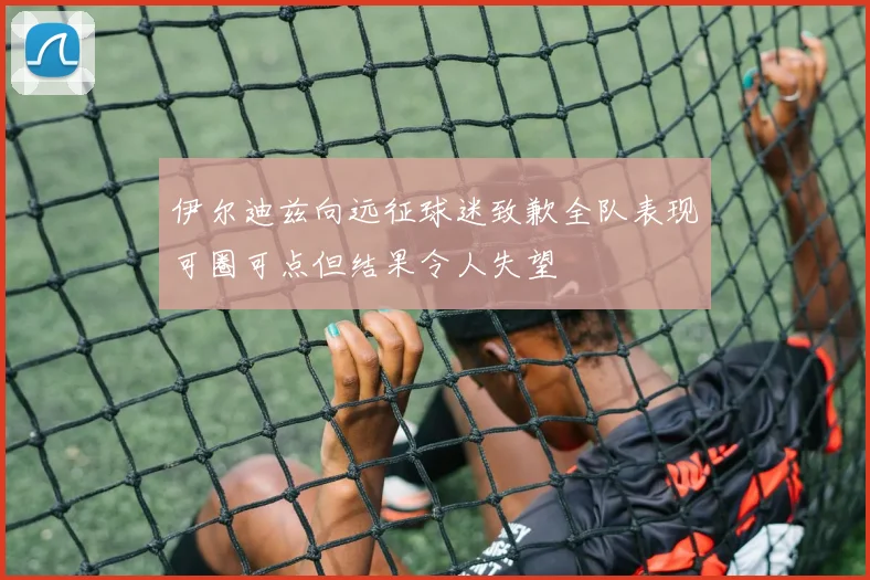 伊尔迪兹向远征球迷致歉全队表现可圈可点但结果令人失望