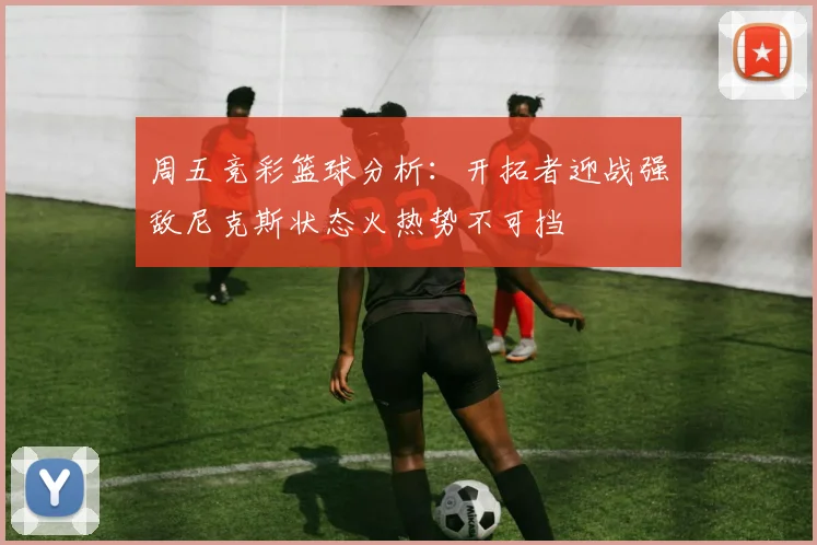 周五竞彩篮球分析：开拓者迎战强敌尼克斯状态火热势不可挡