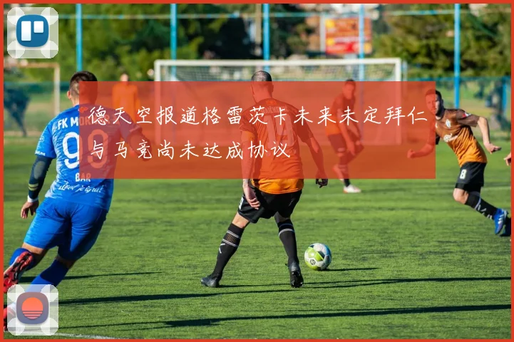 德天空报道格雷茨卡未来未定拜仁与马竞尚未达成协议