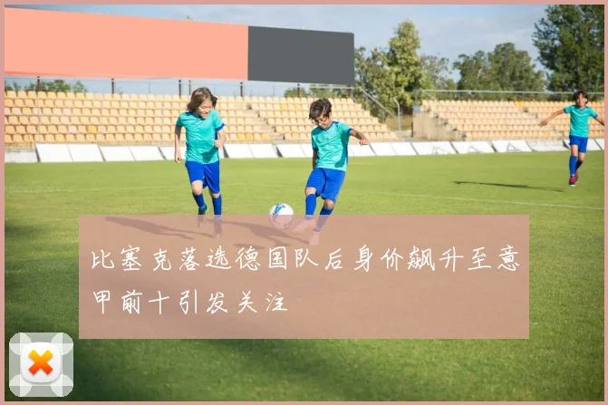 比塞克落选德国队后身价飙升至意甲前十引发关注