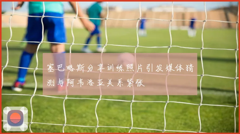 塞巴略斯分享训练照片引发媒体猜测与阿韦洛亚关系紧张