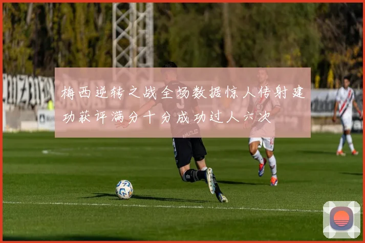 梅西逆转之战全场数据惊人传射建功获评满分十分成功过人六次