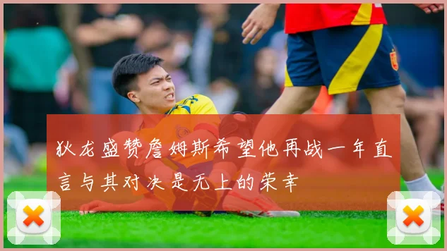 狄龙盛赞詹姆斯希望他再战一年直言与其对决是无上的荣幸