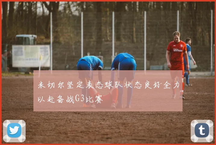米切尔坚定表态球队状态良好全力以赴备战G3比赛