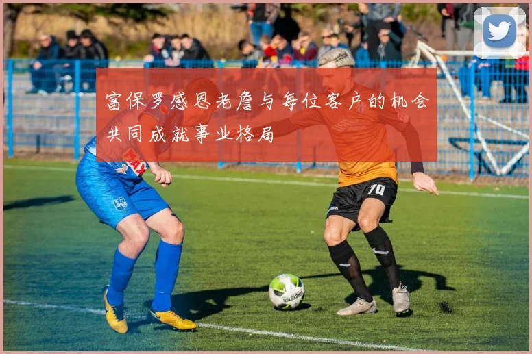 富保罗感恩老詹与每位客户的机会共同成就事业格局