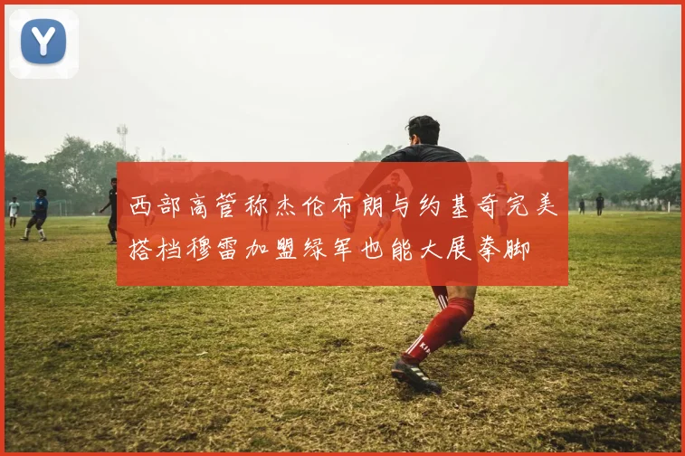 西部高管称杰伦布朗与约基奇完美搭档穆雷加盟绿军也能大展拳脚