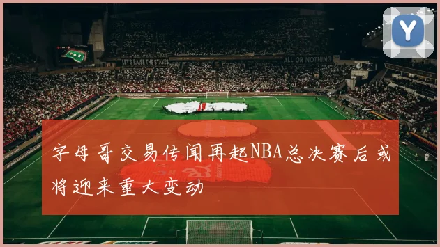 字母哥交易传闻再起NBA总决赛后或将迎来重大变动