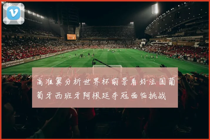 高准翼分析世界杯前景看好法国葡萄牙西班牙阿根廷夺冠面临挑战