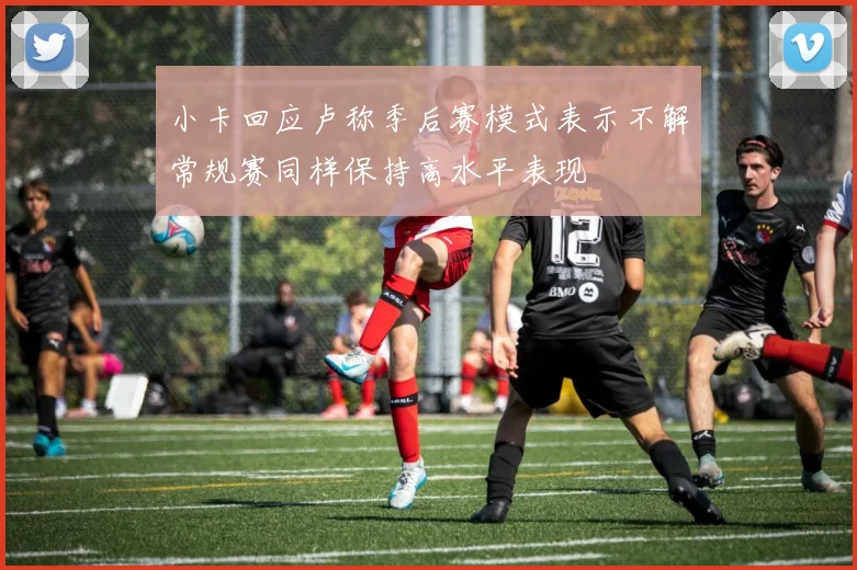 小卡回应卢称季后赛模式表示不解常规赛同样保持高水平表现