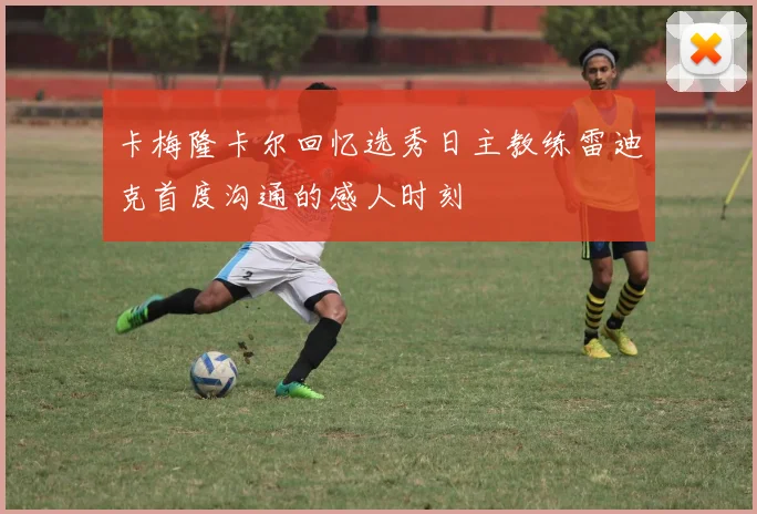 卡梅隆卡尔回忆选秀日主教练雷迪克首度沟通的感人时刻