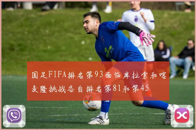 国足FIFA排名第93面临库拉索和喀麦隆挑战各自排名第81和第45