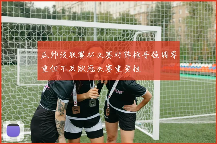 瓜帅谈联赛杯决赛对阵枪手强调尊重但不及欧冠决赛重要性