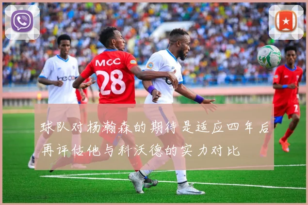 球队对杨瀚森的期待是适应四年后再评估他与科沃德的实力对比
