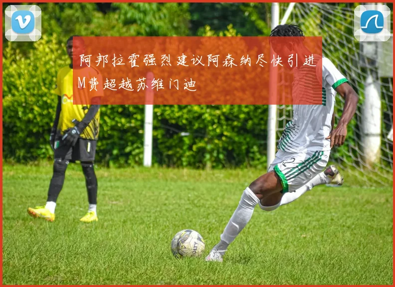阿邦拉霍强烈建议阿森纳尽快引进M费超越苏维门迪