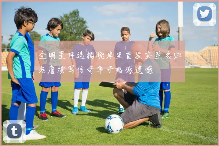 全明星评选揭晓库里首发实至名归老詹续写传奇华子略感遗憾