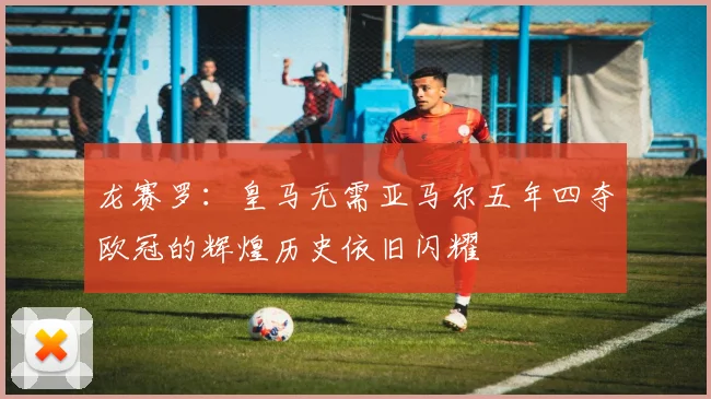 龙赛罗：皇马无需亚马尔五年四夺欧冠的辉煌历史依旧闪耀