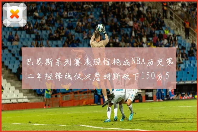 巴恩斯系列赛表现惊艳成NBA历史第二年轻锋线仅次詹姆斯砍下150分50助