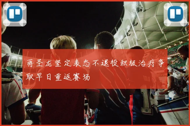 蒋圣龙坚定表态不退役积极治疗争取早日重返赛场