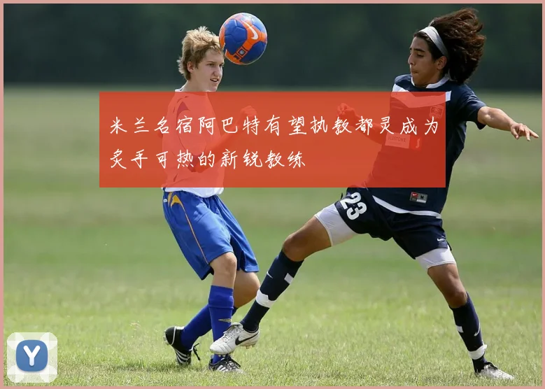 米兰名宿阿巴特有望执教都灵成为炙手可热的新锐教练