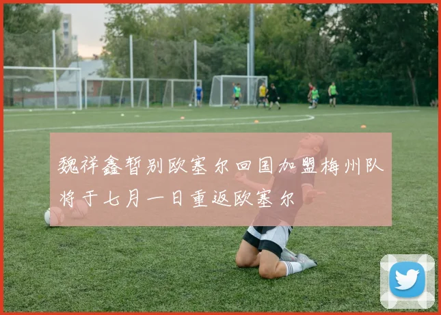 魏祥鑫暂别欧塞尔回国加盟梅州队将于七月一日重返欧塞尔