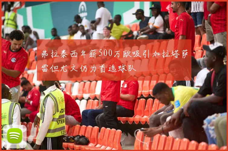 弗拉泰西年薪500万欧吸引加拉塔萨雷但尤文仍为首选球队