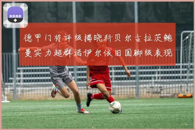 德甲门将评级揭晓科贝尔古拉茨鲍曼实力超群诺伊尔依旧国脚级表现引关注