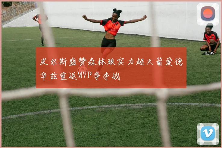 皮尔斯盛赞森林狼实力超火箭爱德华兹重返MVP争夺战