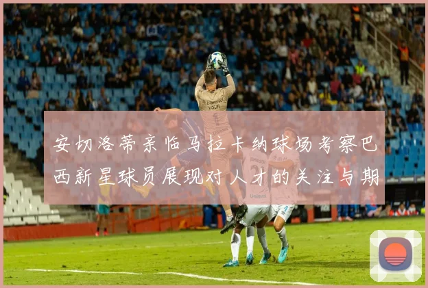 安切洛蒂亲临马拉卡纳球场考察巴西新星球员展现对人才的关注与期待