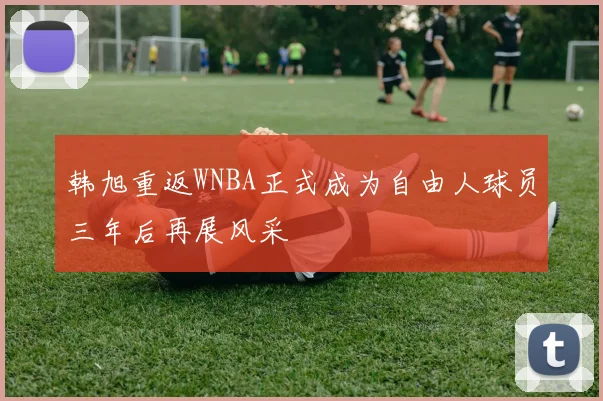 韩旭重返WNBA正式成为自由人球员三年后再展风采