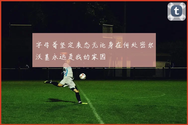 字母哥坚定表态无论身在何处密尔沃基永远是我的家园