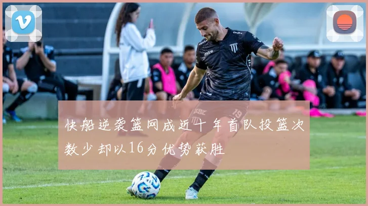 快船逆袭篮网成近十年首队投篮次数少却以16分优势获胜