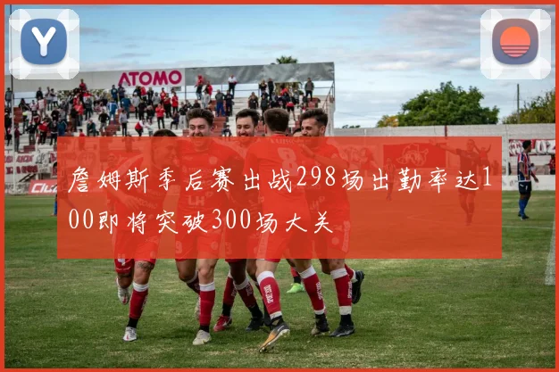 詹姆斯季后赛出战298场出勤率达100即将突破300场大关