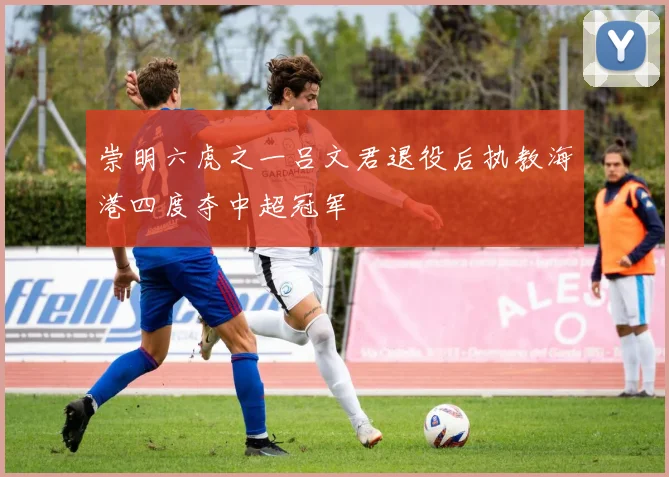 崇明六虎之一吕文君退役后执教海港四度夺中超冠军