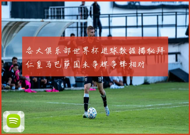 各大俱乐部世界杯进球数据揭秘拜仁皇马巴萨国米争辉争锋相对