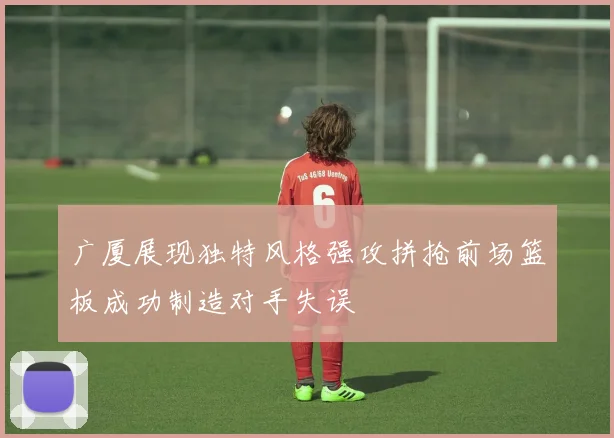 广厦展现独特风格强攻拼抢前场篮板成功制造对手失误
