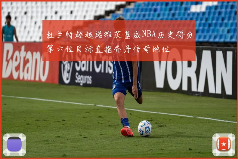 杜兰特超越诺维茨基成NBA历史得分第六位目标直指乔丹传奇地位