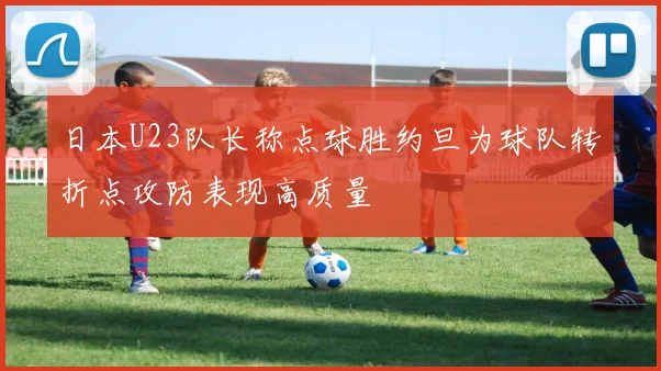 日本U23队长称点球胜约旦为球队转折点攻防表现高质量