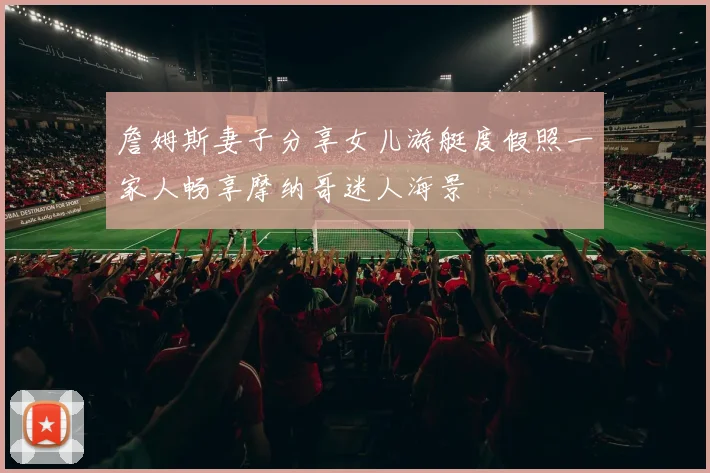 詹姆斯妻子分享女儿游艇度假照一家人畅享摩纳哥迷人海景